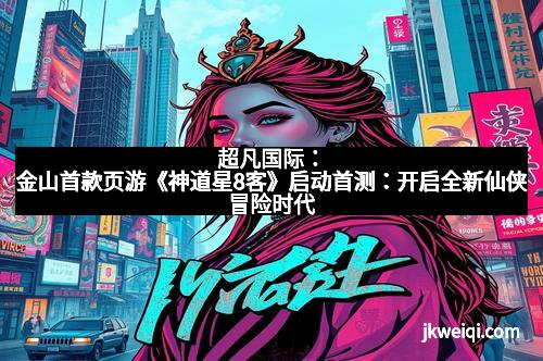 超凡国际:金山首款页游《神道星8客》启动首测:开启全新仙侠冒险时代
